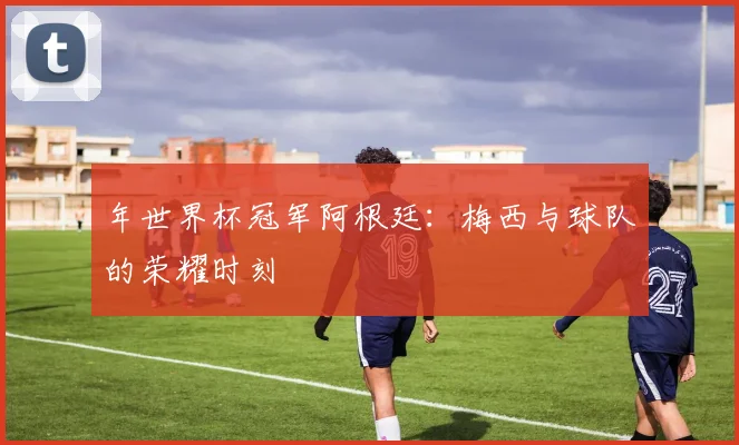 年世界杯冠军阿根廷：梅西与球队的荣耀时刻