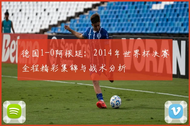 德国1-0阿根廷：2014年世界杯决赛全程精彩集锦与战术分析
