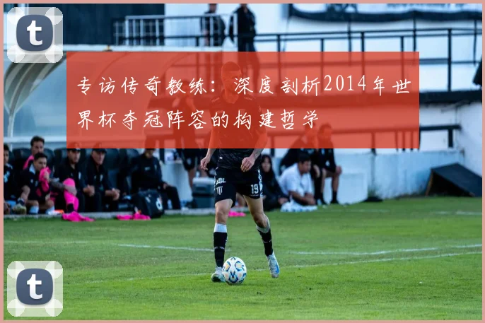 专访传奇教练：深度剖析2014年世界杯夺冠阵容的构建哲学