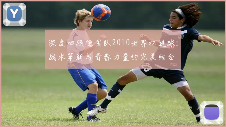 深度回顾德国队2010世界杯进球：战术革新与青春力量的完美结合