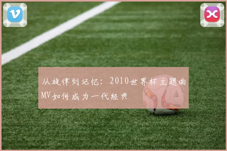 从旋律到记忆：2010世界杯主题曲MV如何成为一代经典