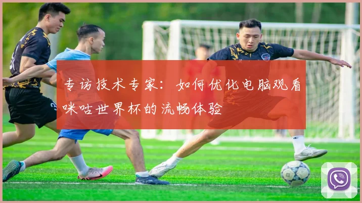 专访技术专家：如何优化电脑观看咪咕世界杯的流畅体验