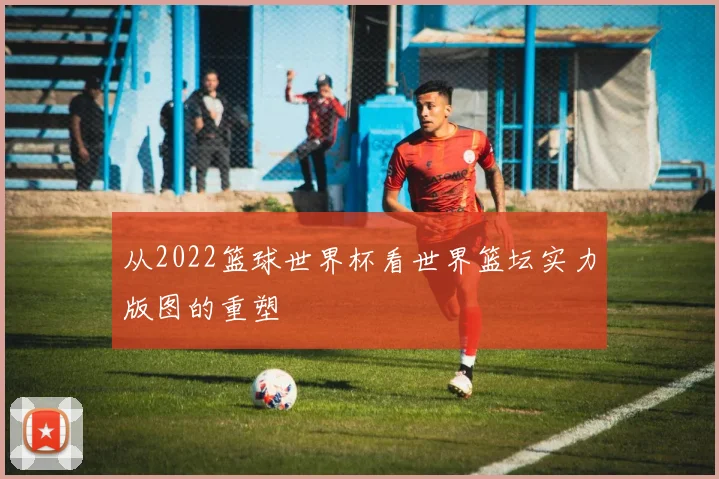 从2022篮球世界杯看世界篮坛实力版图的重塑