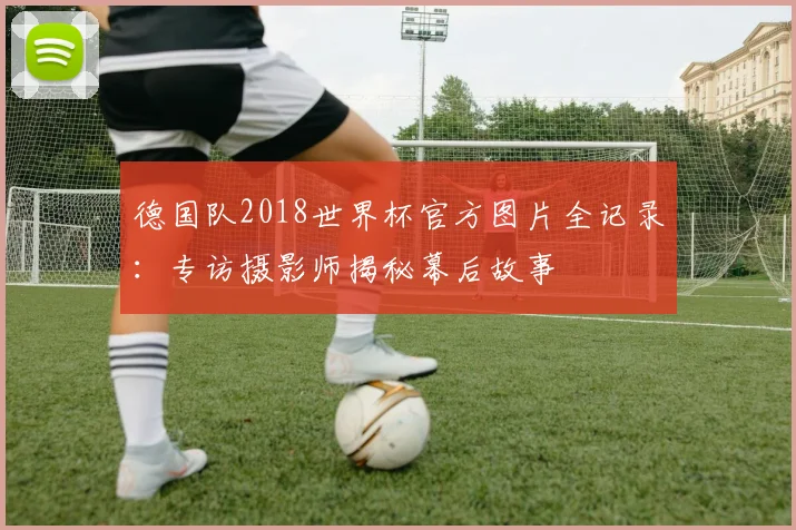 德国队2018世界杯官方图片全记录：专访摄影师揭秘幕后故事