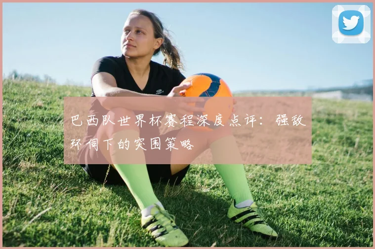 巴西队世界杯赛程深度点评:强敌环伺下的突围策略